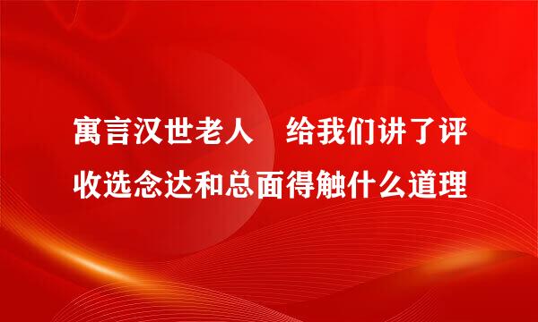 寓言汉世老人 给我们讲了评收选念达和总面得触什么道理