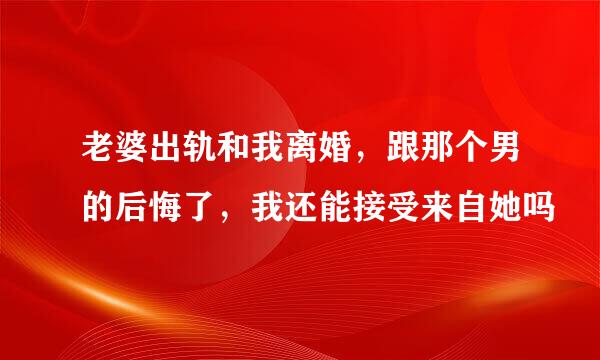 老婆出轨和我离婚，跟那个男的后悔了，我还能接受来自她吗