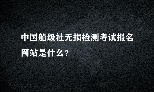 中国船级社无损检测考试报名网站是什么？