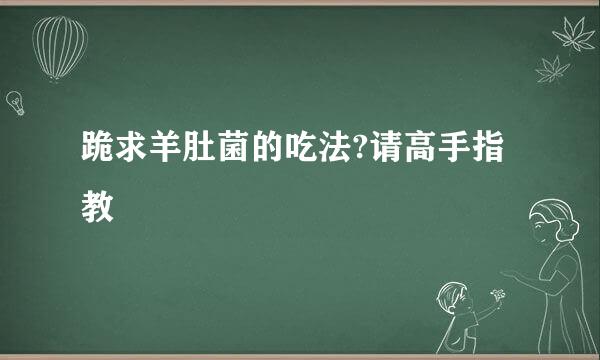 跪求羊肚菌的吃法?请高手指教