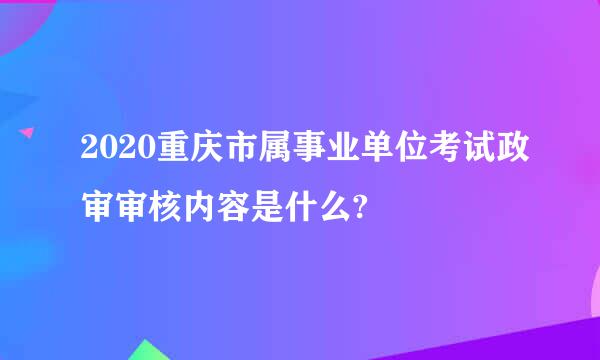 2020重庆市属事业单位考试政审审核内容是什么?