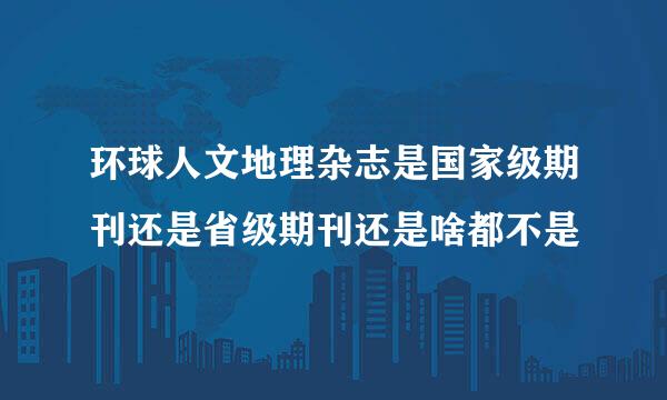 环球人文地理杂志是国家级期刊还是省级期刊还是啥都不是