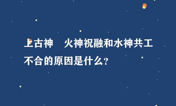 上古神 火神祝融和水神共工不合的原因是什么？