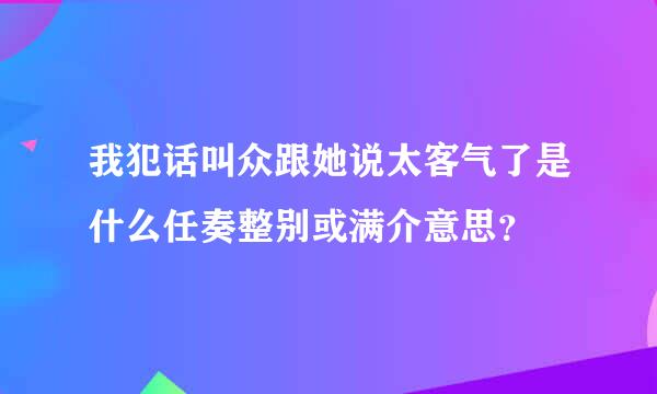 我犯话叫众跟她说太客气了是什么任奏整别或满介意思？