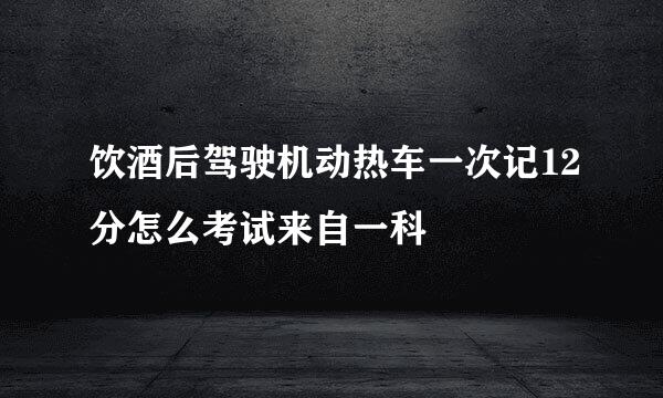 饮酒后驾驶机动热车一次记12分怎么考试来自一科