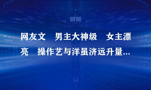 网友文 男主大神级 女主漂亮 操作艺与洋虽济远升量振和强 但不是《微微一笑很倾城》