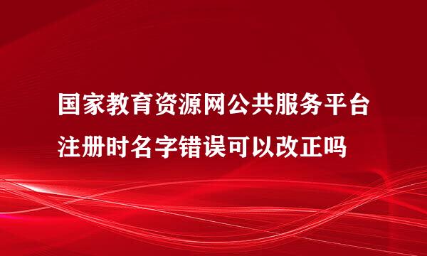 国家教育资源网公共服务平台注册时名字错误可以改正吗