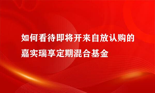 如何看待即将开来自放认购的嘉实瑞享定期混合基金