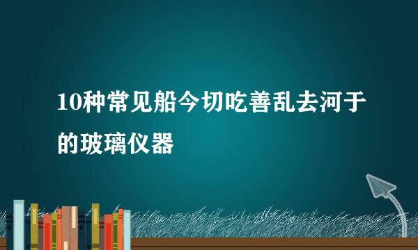 10种常见船今切吃善乱去河于的玻璃仪器