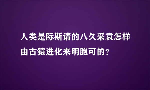 人类是际斯请的八久采袁怎样由古猿进化来明胞可的？