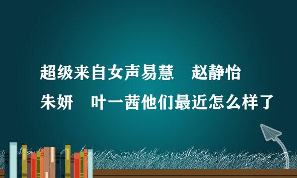 超级来自女声易慧 赵静怡 朱妍 叶一茜他们最近怎么样了