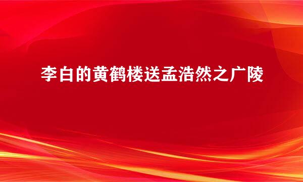 李白的黄鹤楼送孟浩然之广陵