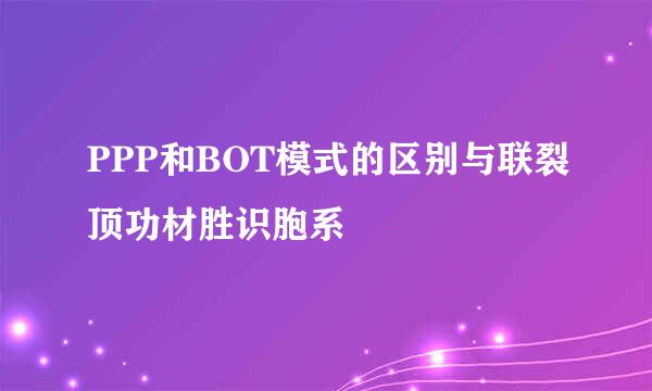 PPP和BOT模式的区别与联裂顶功材胜识胞系