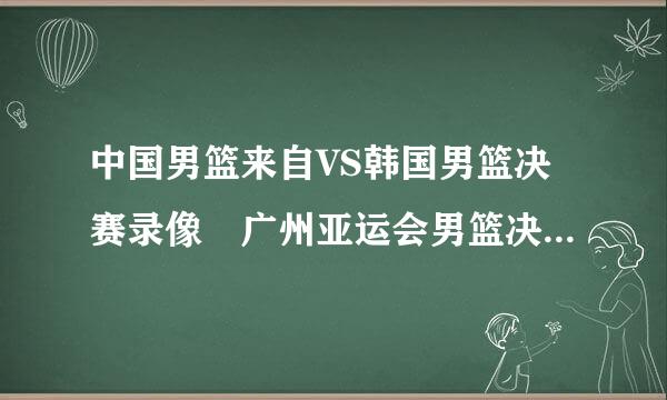 中国男篮来自VS韩国男篮决赛录像 广州亚运会男篮决赛视频 中国男篮VS韩国男篮全场比赛录像