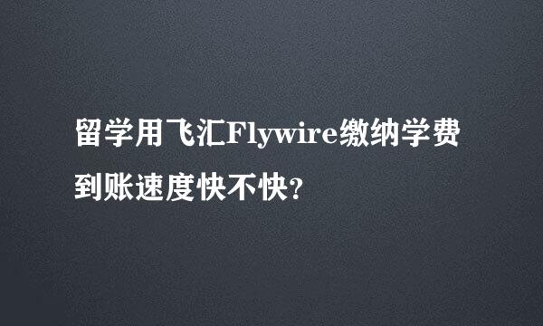 留学用飞汇Flywire缴纳学费到账速度快不快？