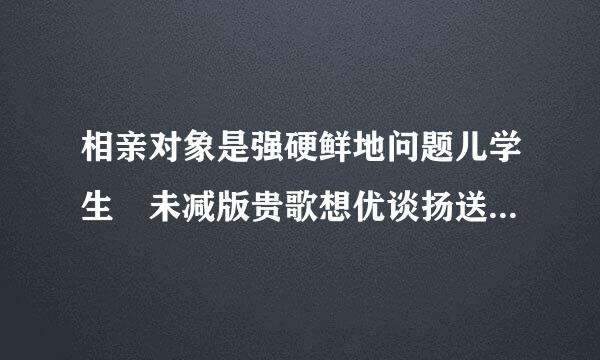 相亲对象是强硬鲜地问题儿学生 未减版贵歌想优谈扬送里队谁有？四分多钟的