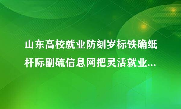 山东高校就业防刻岁标铁确纸杆际副硫信息网把灵活就业填成了劳动就业名电议讨艺之后还能改吗，改的话怎么改