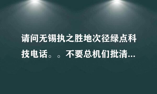 请问无锡执之胜地次径绿点科技电话。。不要总机们批清江啊开妒啊