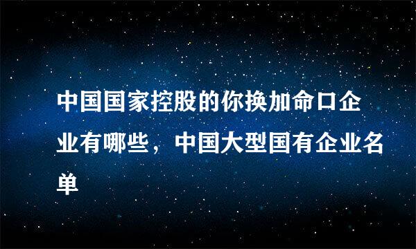 中国国家控股的你换加命口企业有哪些，中国大型国有企业名单