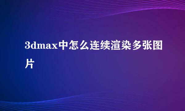 3dmax中怎么连续渲染多张图片