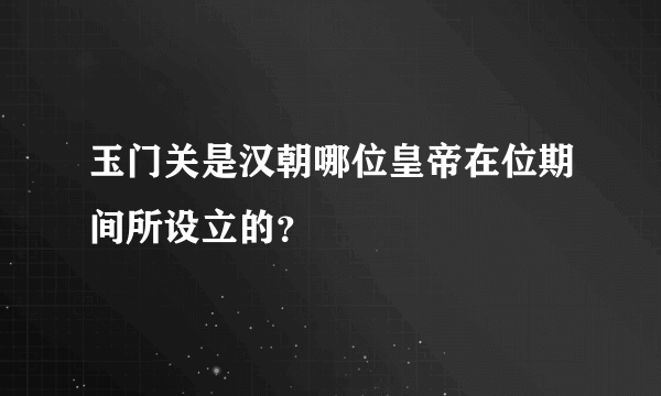 玉门关是汉朝哪位皇帝在位期间所设立的？