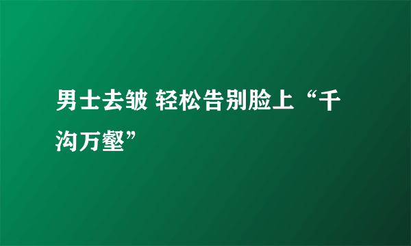 男士去皱 轻松告别脸上“千沟万壑”