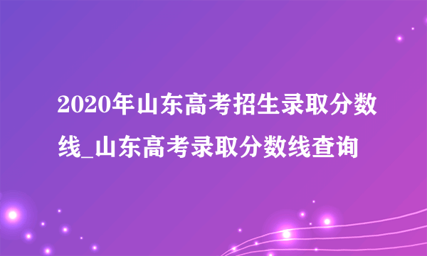 2020年山东高考招生录取分数线_山东高考录取分数线查询