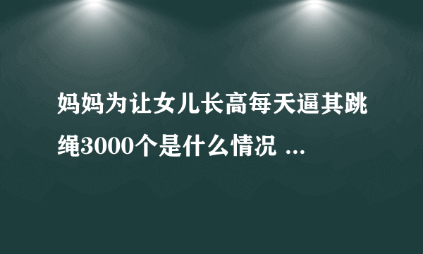 妈妈为让女儿长高每天逼其跳绳3000个是什么情况 妈妈为让女儿长高每天逼其跳绳3000个是怎么回事