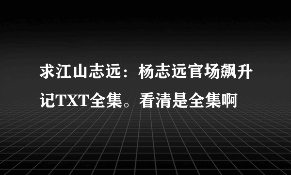 求江山志远：杨志远官场飙升记TXT全集。看清是全集啊