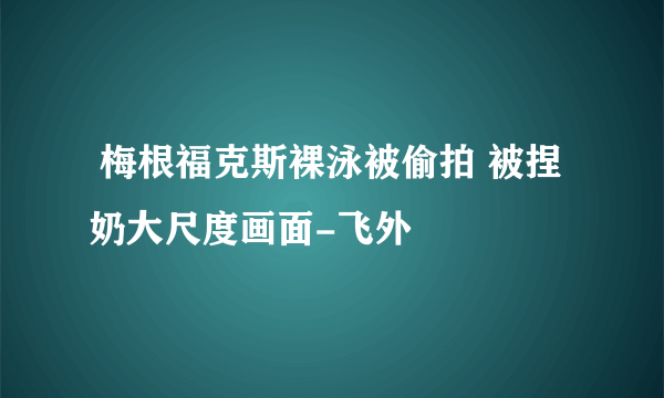  梅根福克斯裸泳被偷拍 被捏奶大尺度画面-飞外