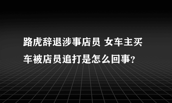 路虎辞退涉事店员 女车主买车被店员追打是怎么回事？