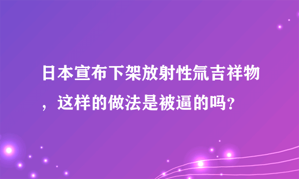 日本宣布下架放射性氚吉祥物，这样的做法是被逼的吗？