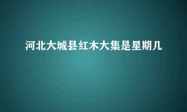 河北大城县红木大集是星期几