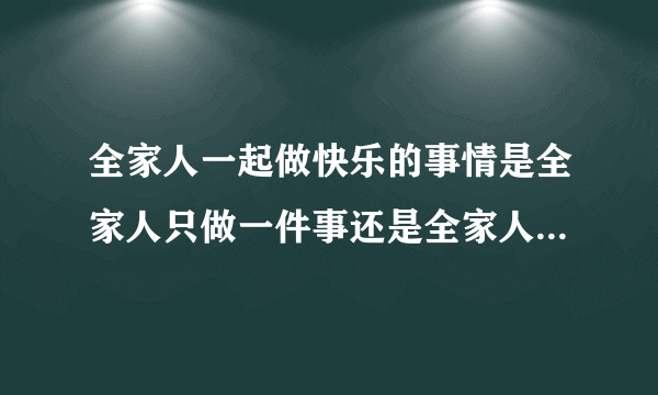 全家人一起做快乐的事情是全家人只做一件事还是全家人分别做自己喜欢的事？