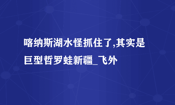 喀纳斯湖水怪抓住了,其实是巨型哲罗蛙新疆_飞外