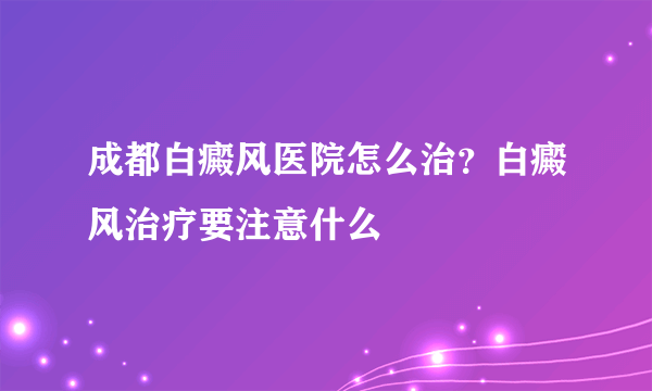 成都白癜风医院怎么治？白癜风治疗要注意什么