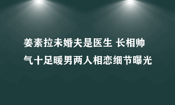 姜素拉未婚夫是医生 长相帅气十足暖男两人相恋细节曝光