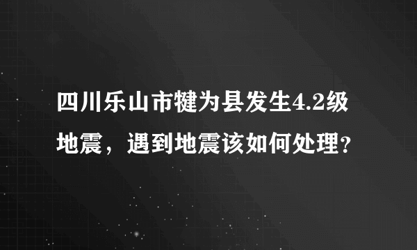 四川乐山市犍为县发生4.2级地震，遇到地震该如何处理？