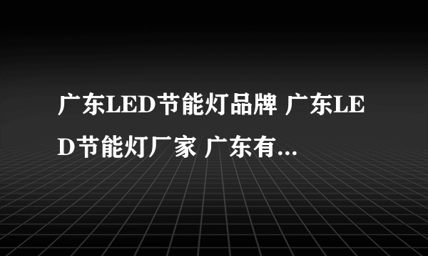 广东LED节能灯品牌 广东LED节能灯厂家 广东有哪些LED节能灯品牌【品牌库】