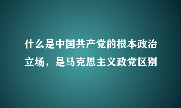 什么是中国共产党的根本政治立场，是马克思主义政党区别