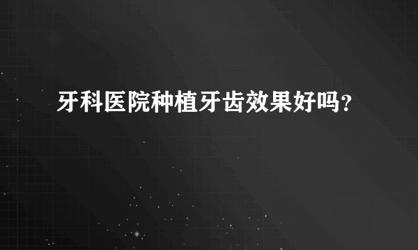 牙科医院种植牙齿效果好吗？