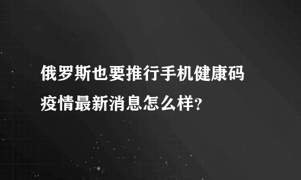 俄罗斯也要推行手机健康码 疫情最新消息怎么样？