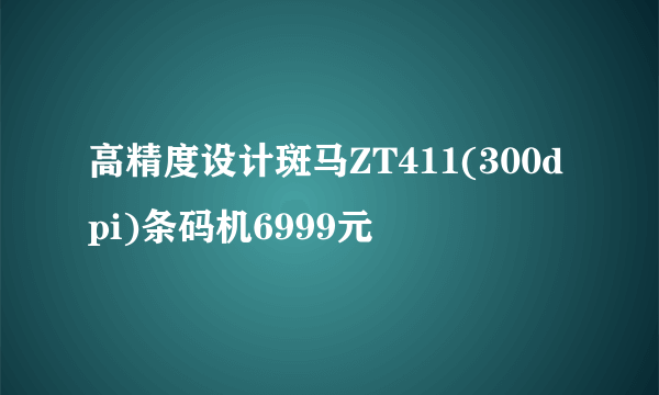 高精度设计斑马ZT411(300dpi)条码机6999元