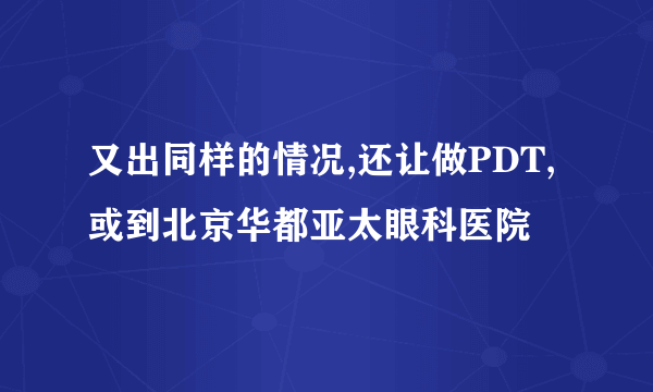 又出同样的情况,还让做PDT,或到北京华都亚太眼科医院