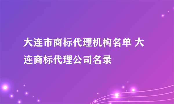 大连市商标代理机构名单 大连商标代理公司名录