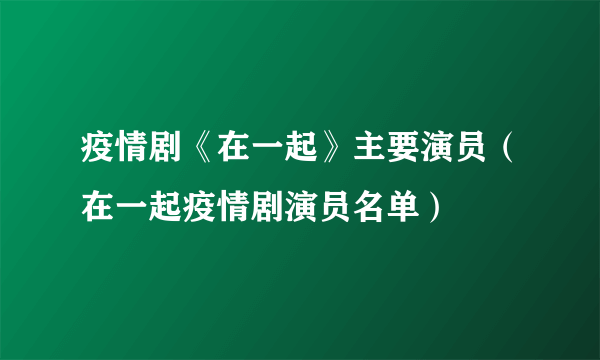 疫情剧《在一起》主要演员（在一起疫情剧演员名单）