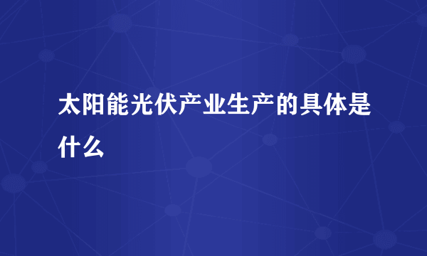 太阳能光伏产业生产的具体是什么