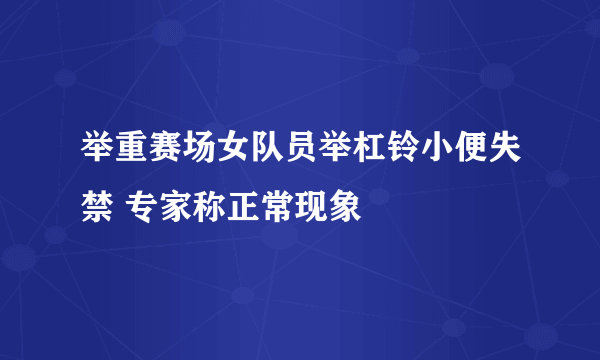 举重赛场女队员举杠铃小便失禁 专家称正常现象