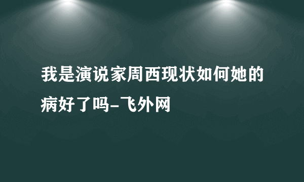 我是演说家周西现状如何她的病好了吗-飞外网