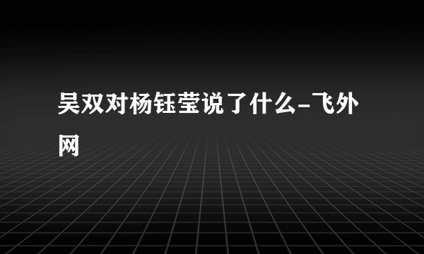 吴双对杨钰莹说了什么-飞外网